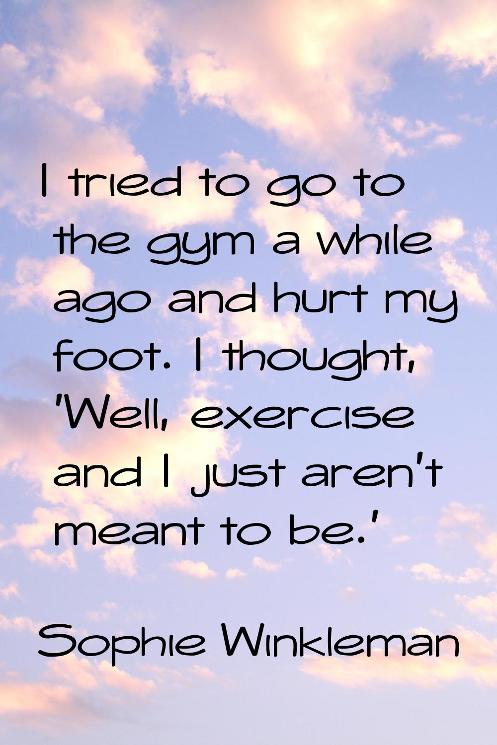 I tried to go to the gym a while ago and hurt my foot. I thought, 'Well, exercise and I just aren't