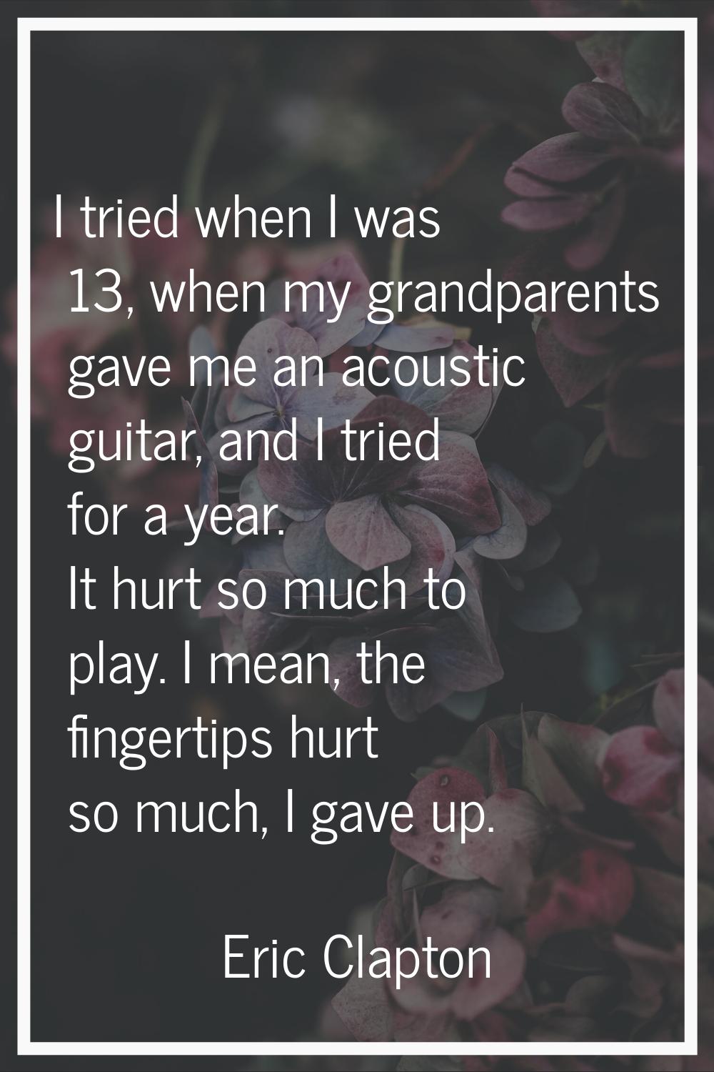 I tried when I was 13, when my grandparents gave me an acoustic guitar, and I tried for a year. It 