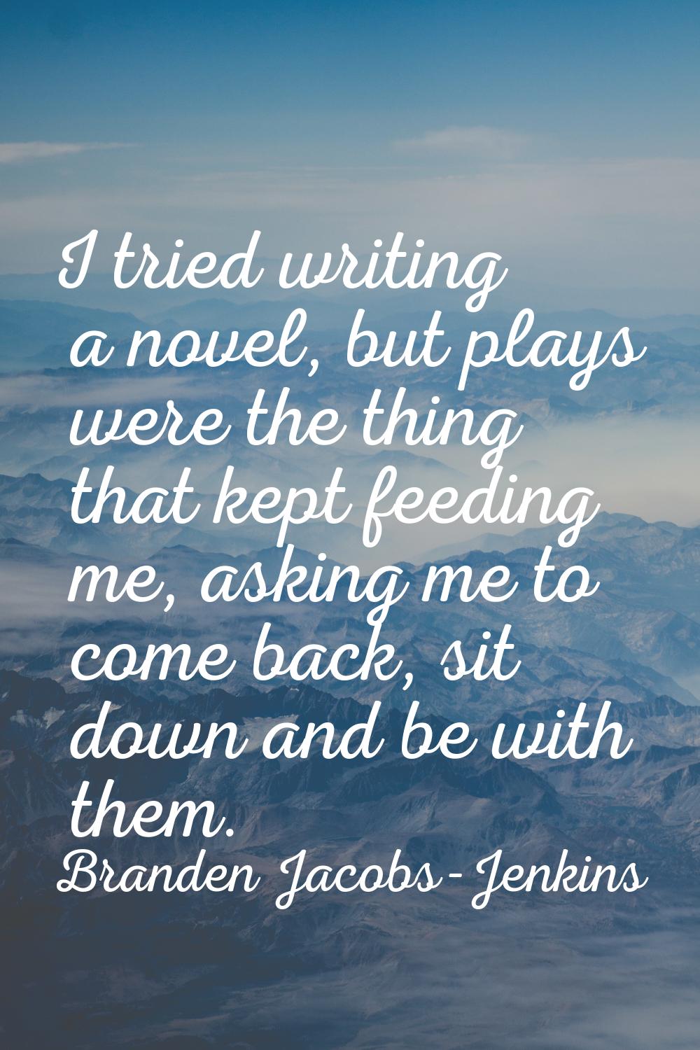 I tried writing a novel, but plays were the thing that kept feeding me, asking me to come back, sit