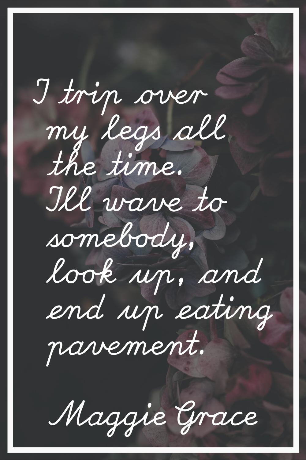I trip over my legs all the time. I'll wave to somebody, look up, and end up eating pavement.