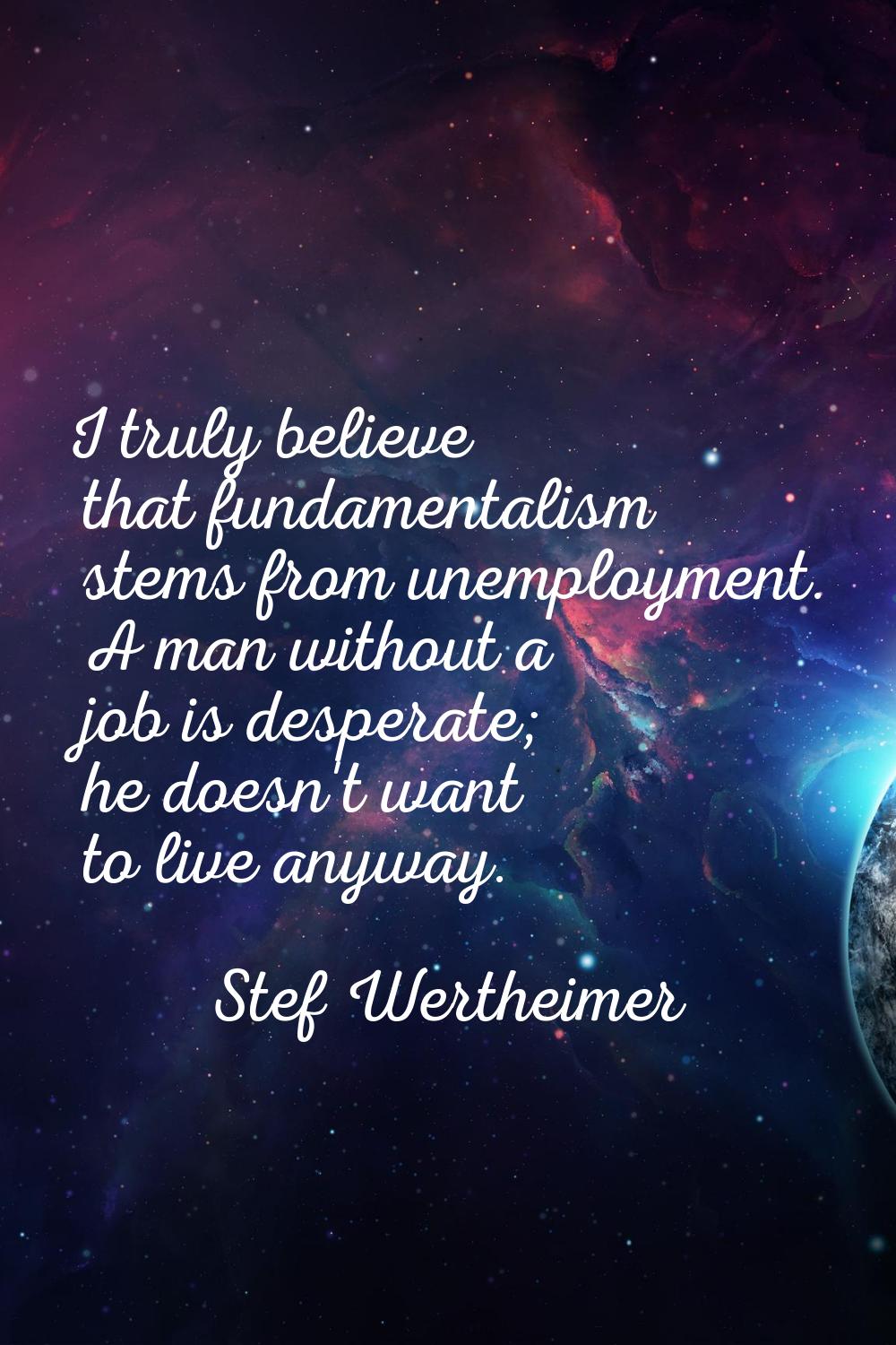 I truly believe that fundamentalism stems from unemployment. A man without a job is desperate; he d