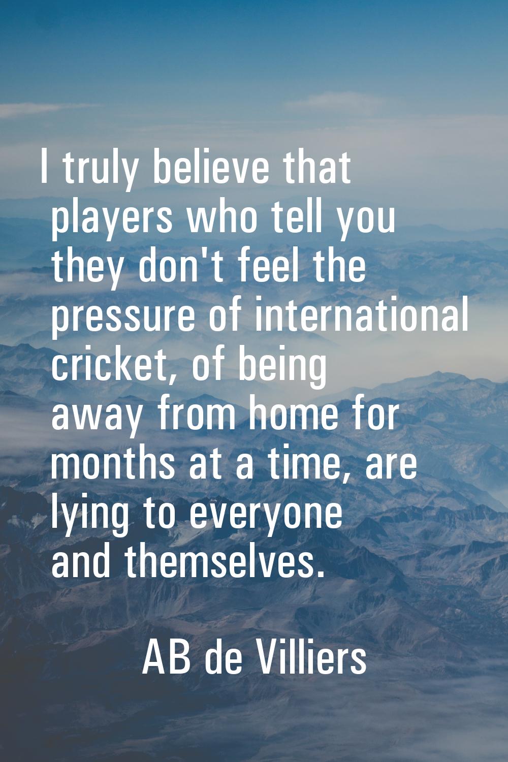 I truly believe that players who tell you they don't feel the pressure of international cricket, of