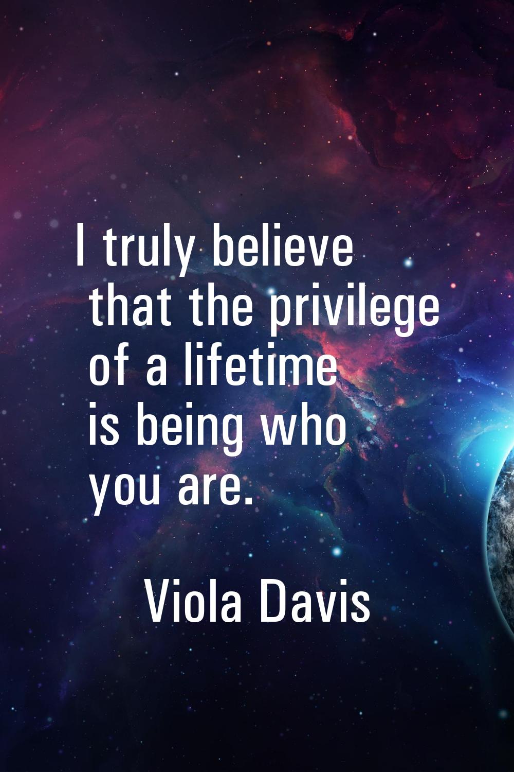 I truly believe that the privilege of a lifetime is being who you are.