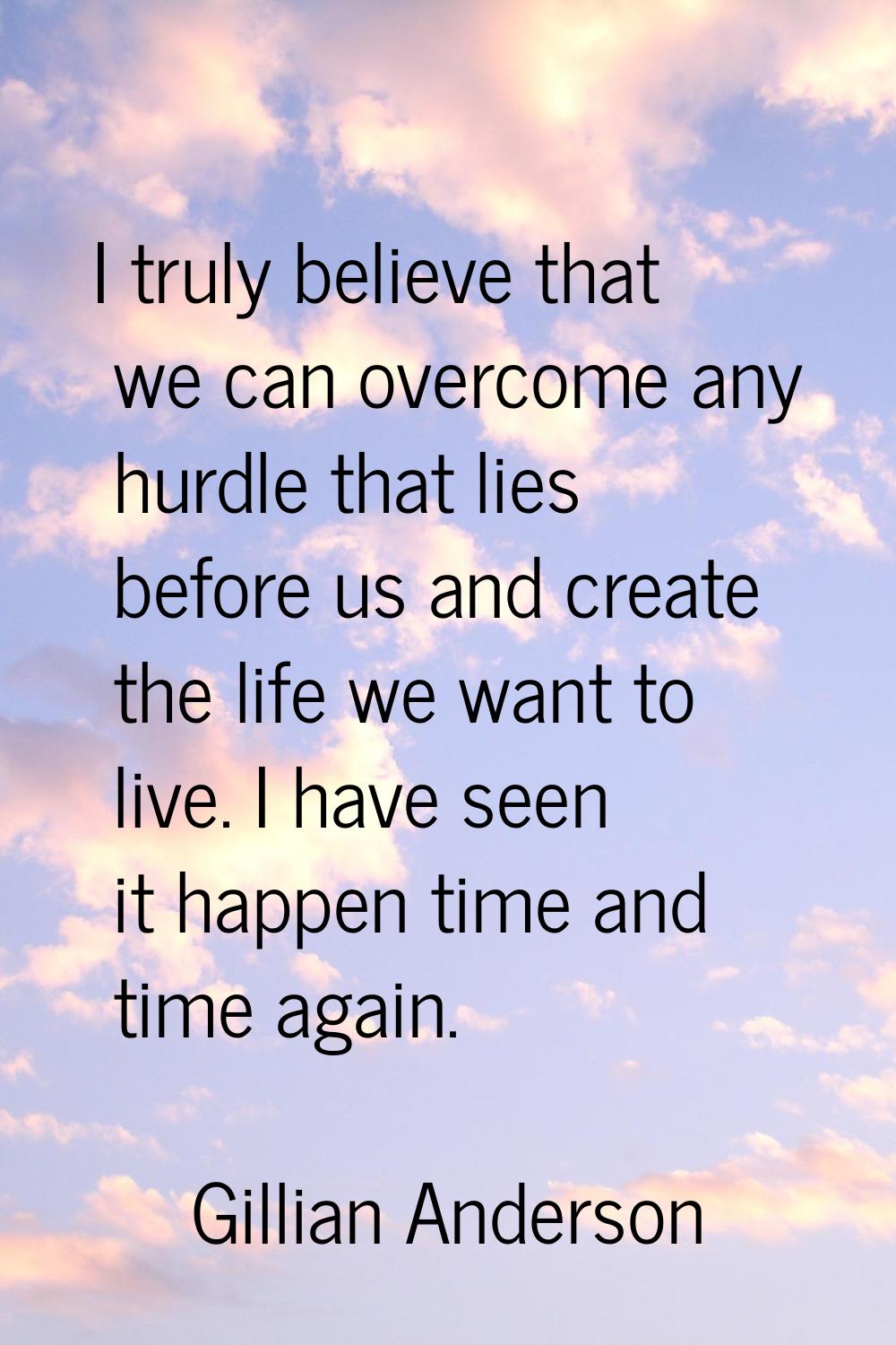 I truly believe that we can overcome any hurdle that lies before us and create the life we want to 