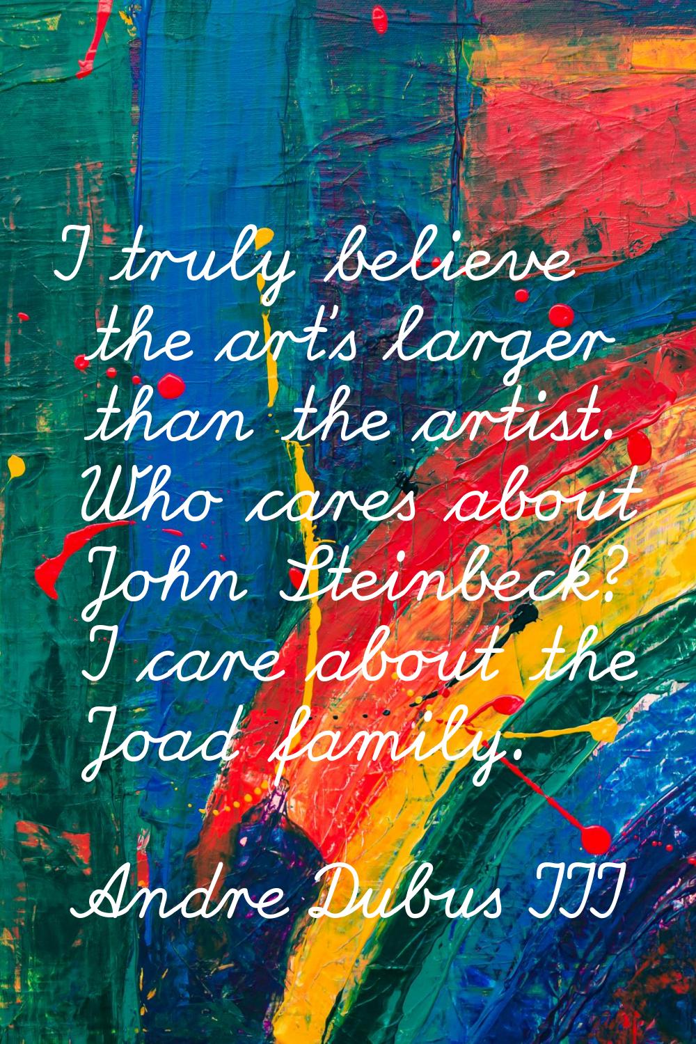 I truly believe the art's larger than the artist. Who cares about John Steinbeck? I care about the 