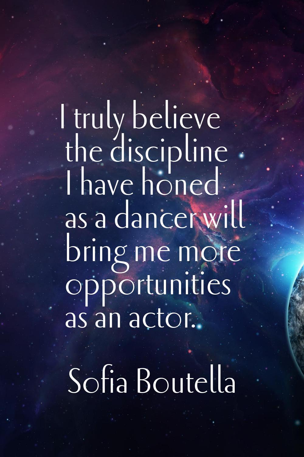 I truly believe the discipline I have honed as a dancer will bring me more opportunities as an acto