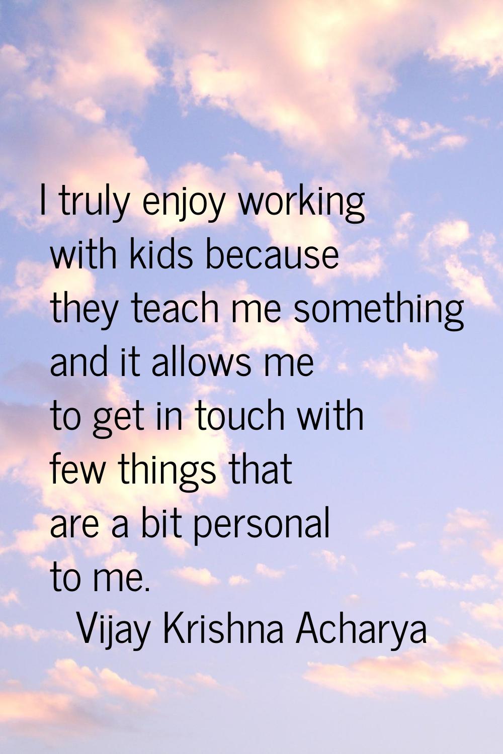 I truly enjoy working with kids because they teach me something and it allows me to get in touch wi