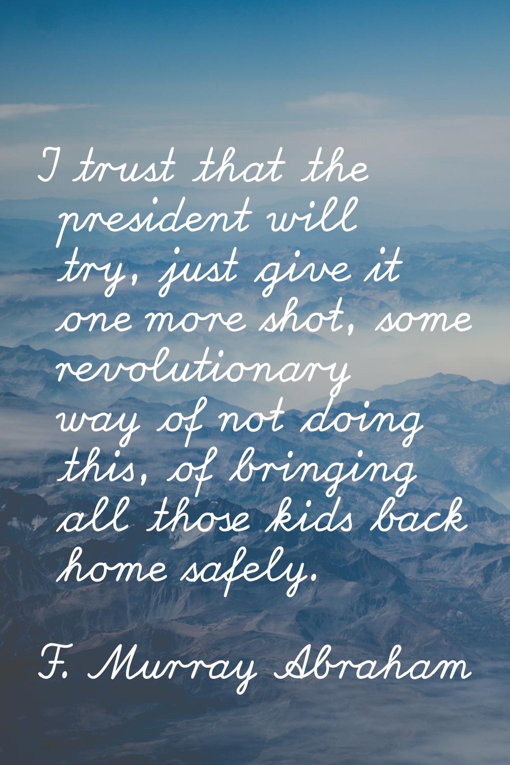 I trust that the president will try, just give it one more shot, some revolutionary way of not doin