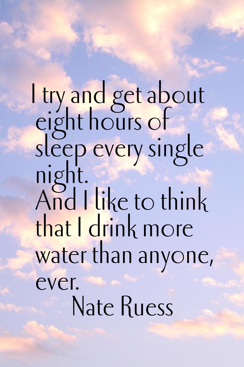 I try and get about eight hours of sleep every single night. And I like to think that I drink more 