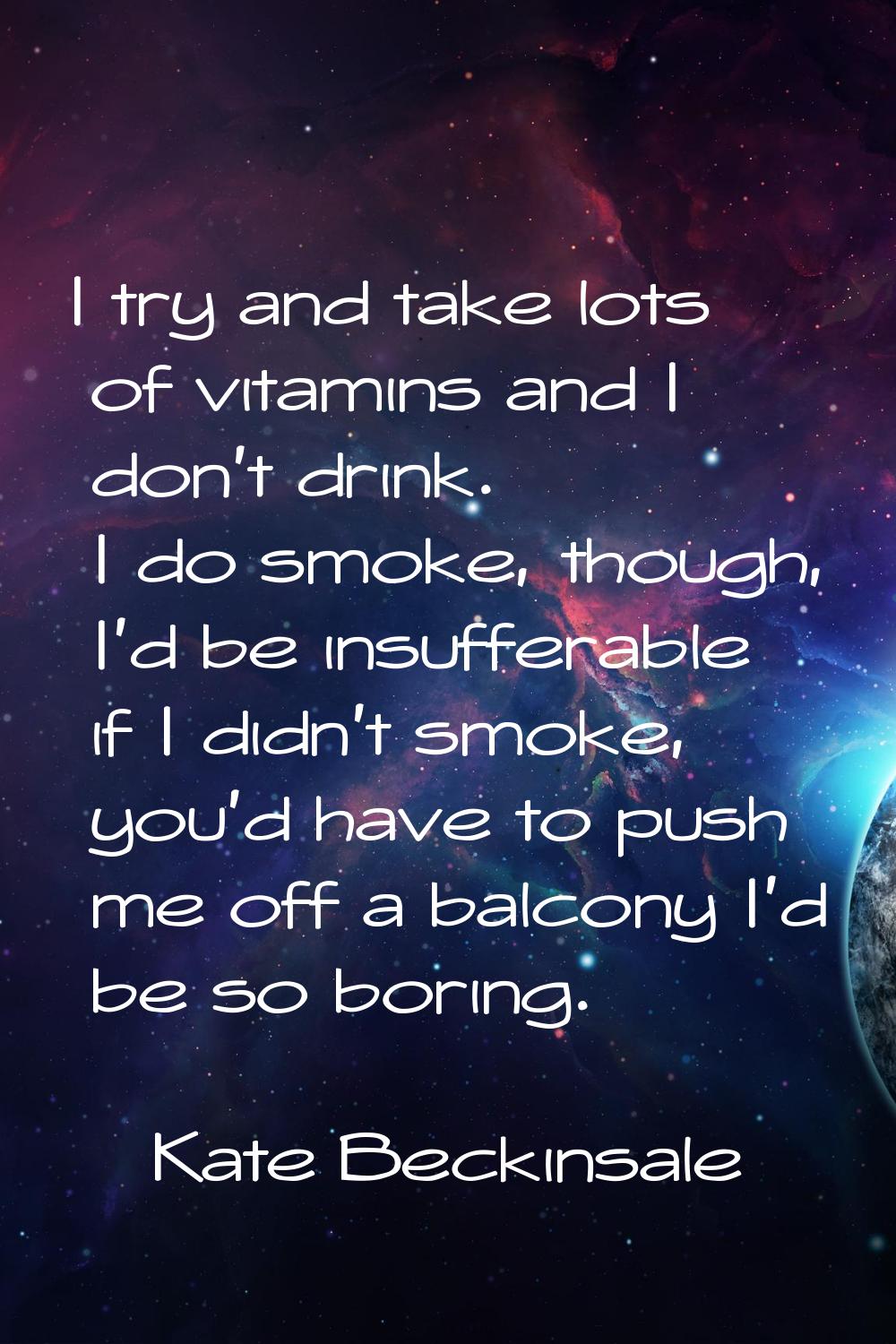 I try and take lots of vitamins and I don't drink. I do smoke, though, I'd be insufferable if I did