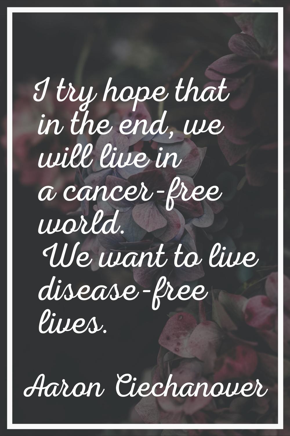 I try hope that in the end, we will live in a cancer-free world. We want to live disease-free lives