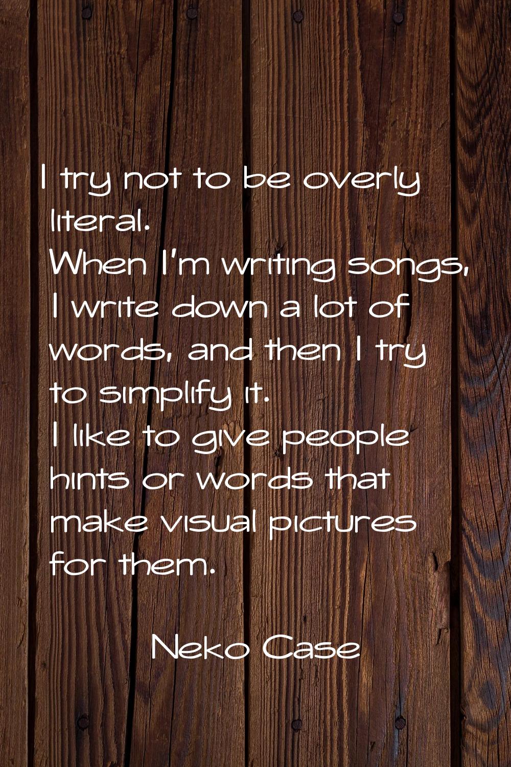 I try not to be overly literal. When I'm writing songs, I write down a lot of words, and then I try