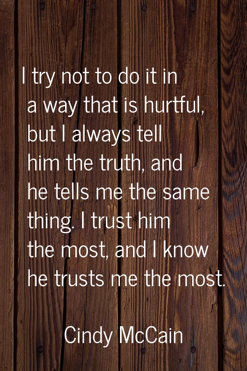 I try not to do it in a way that is hurtful, but I always tell him the truth, and he tells me the s