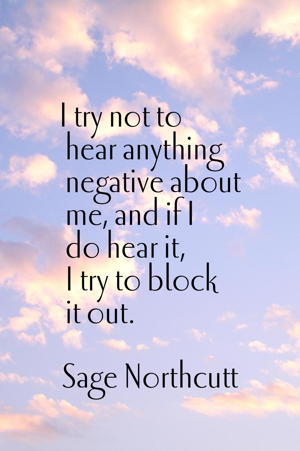 I try not to hear anything negative about me, and if I do hear it, I try to block it out.