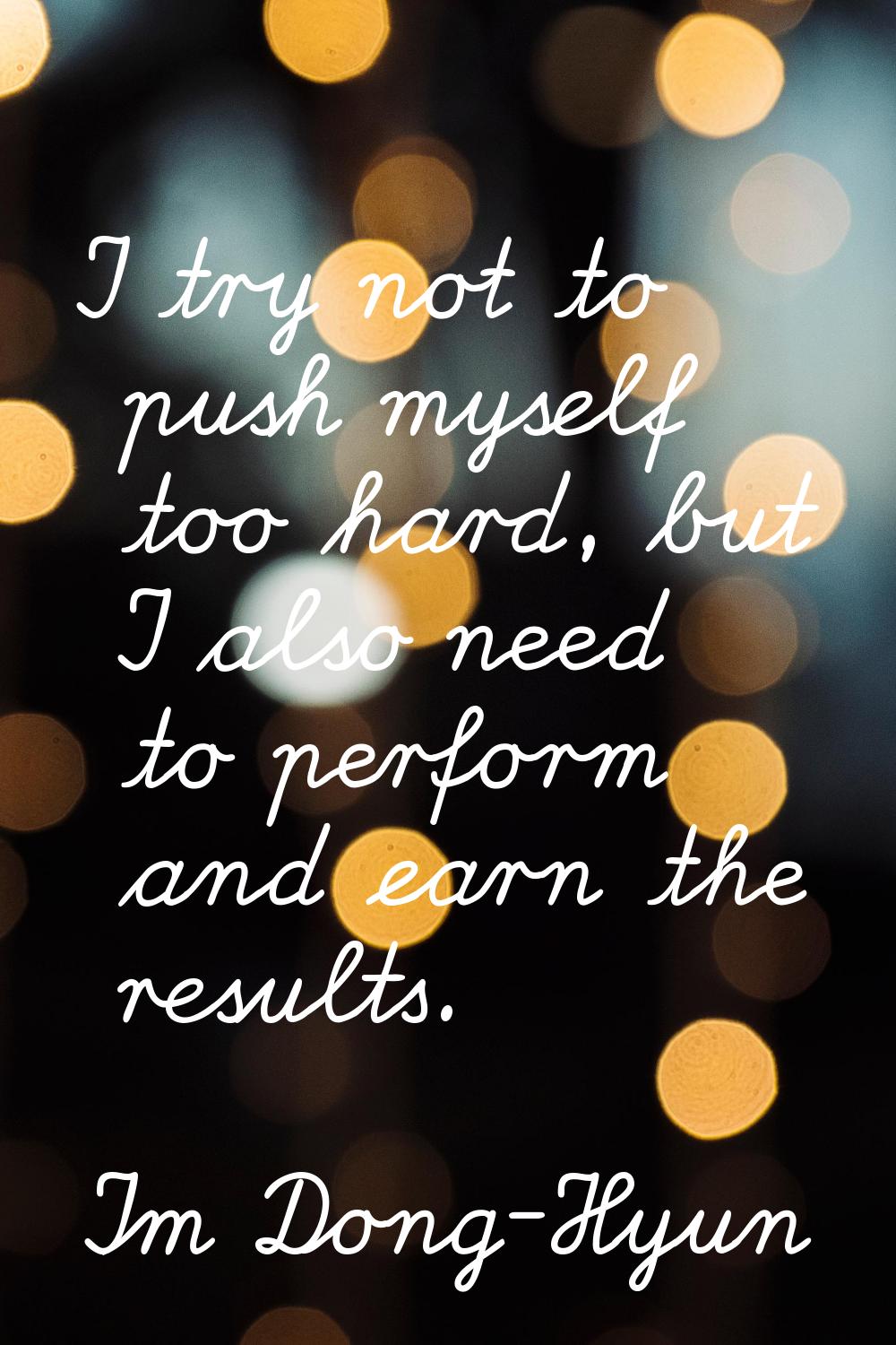 I try not to push myself too hard, but I also need to perform and earn the results.