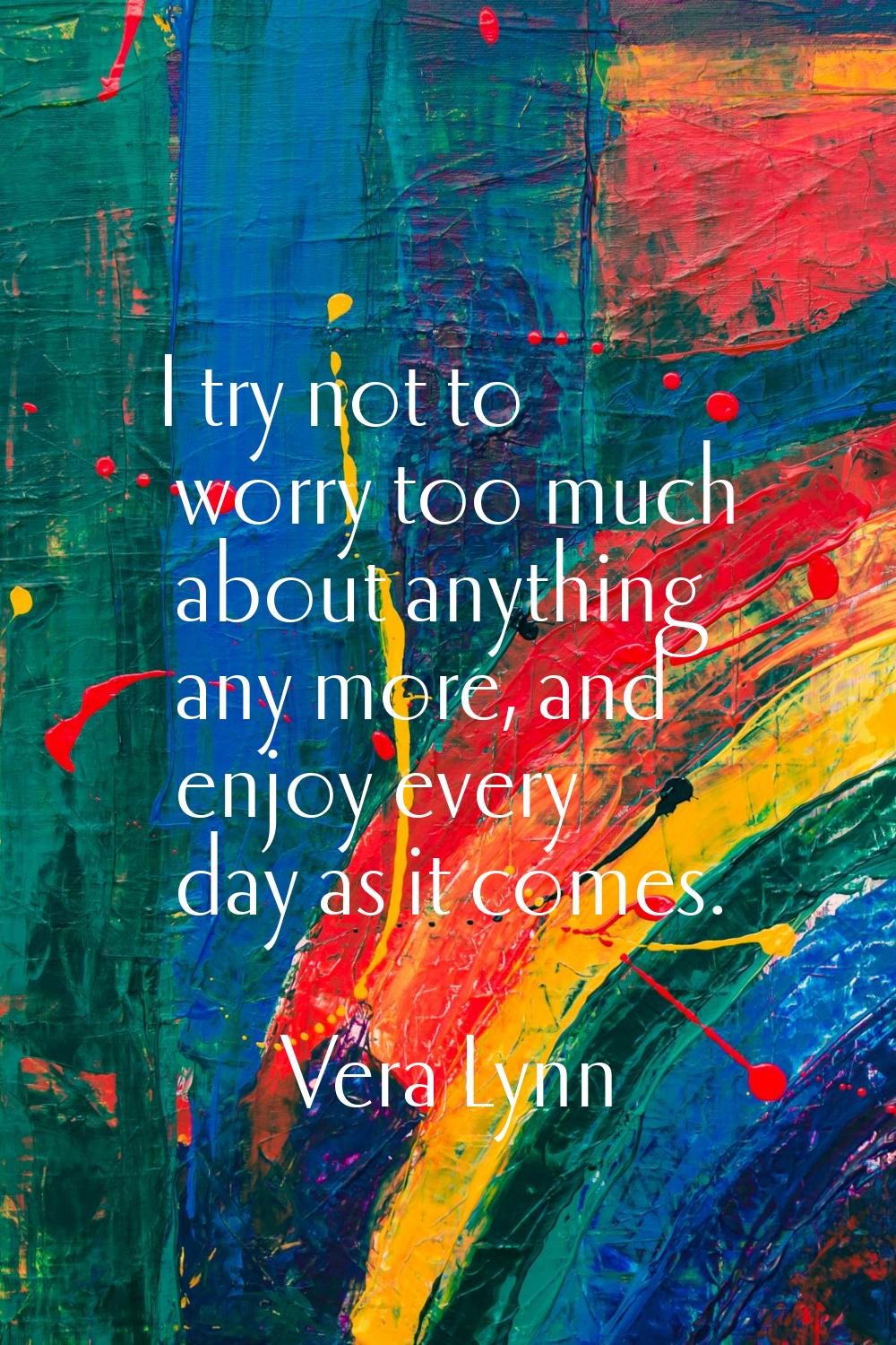 I try not to worry too much about anything any more, and enjoy every day as it comes.