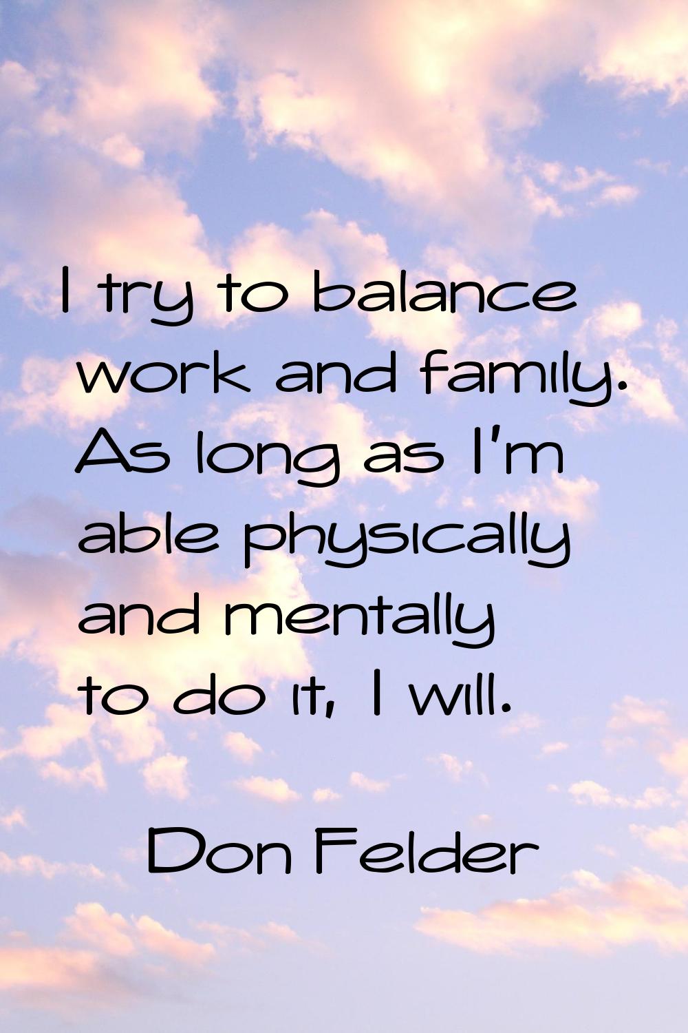 I try to balance work and family. As long as I'm able physically and mentally to do it, I will.
