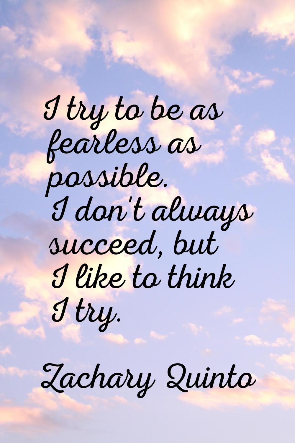 I try to be as fearless as possible. I don't always succeed, but I like to think I try.