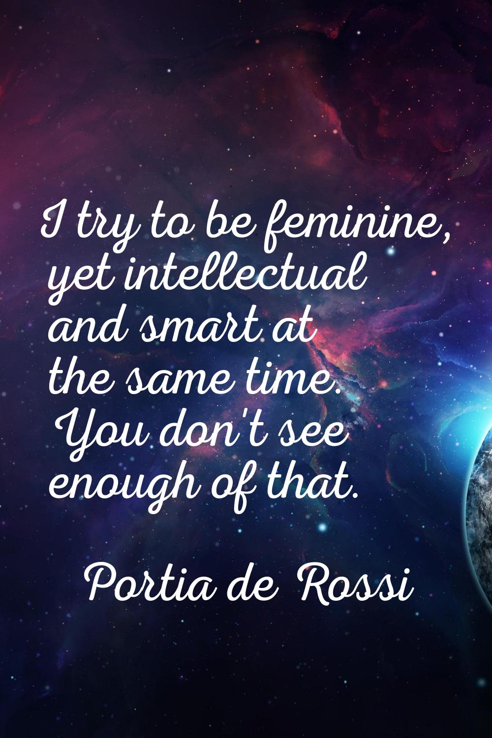 I try to be feminine, yet intellectual and smart at the same time. You don't see enough of that.