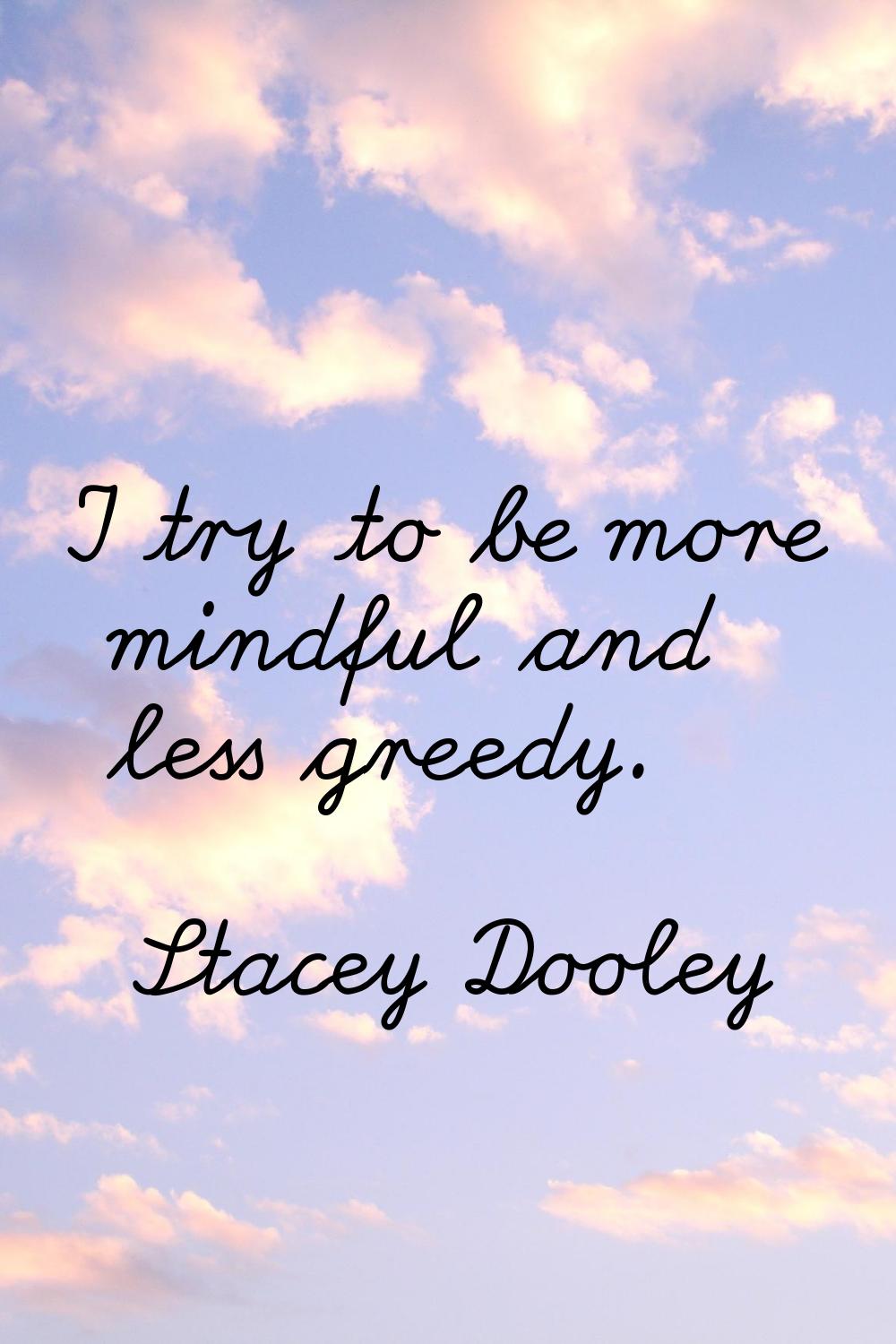 I try to be more mindful and less greedy.