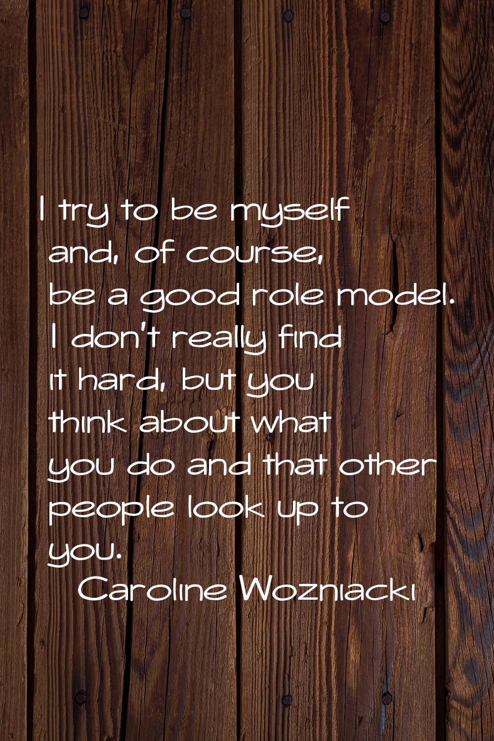 I try to be myself and, of course, be a good role model. I don't really find it hard, but you think