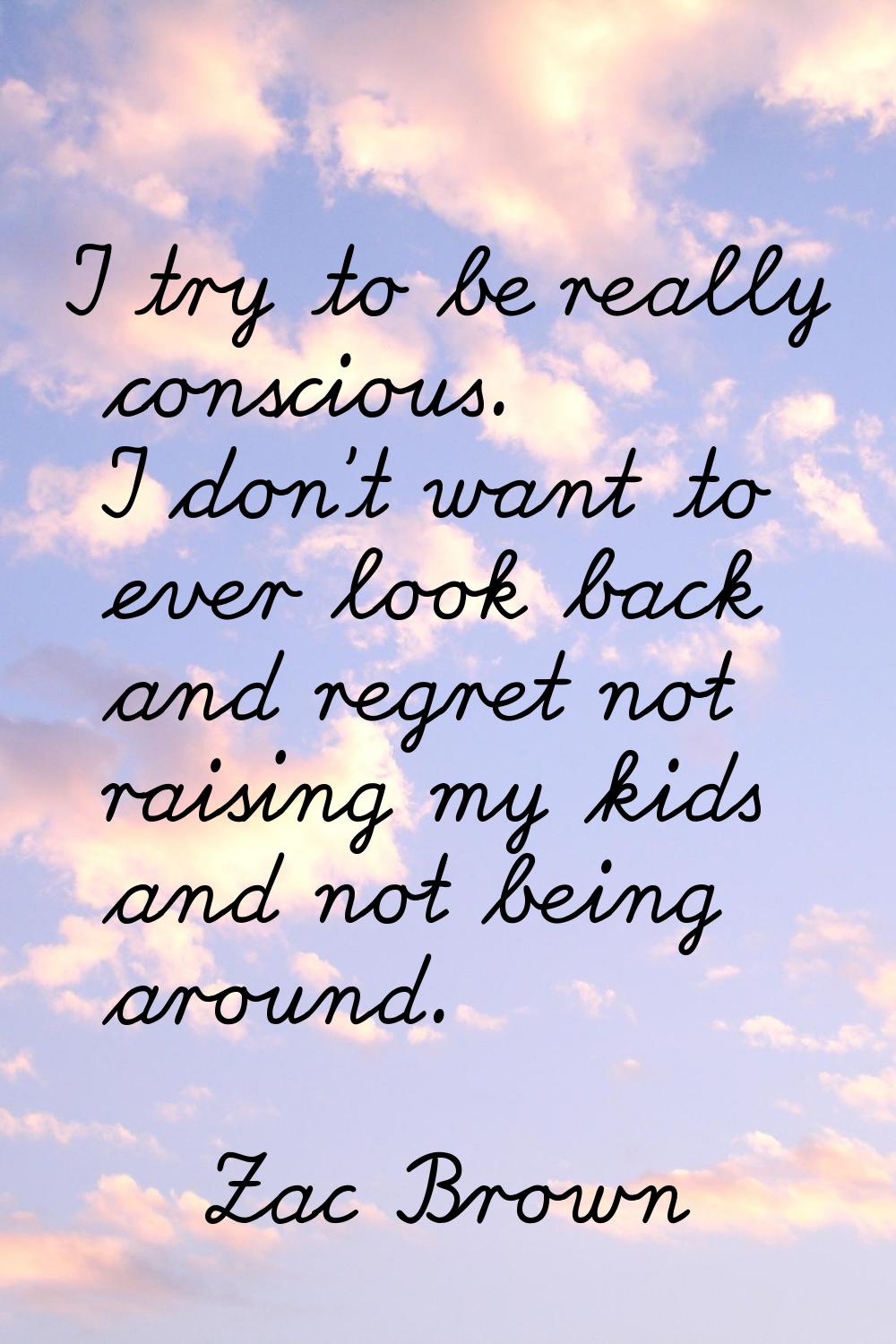 I try to be really conscious. I don't want to ever look back and regret not raising my kids and not