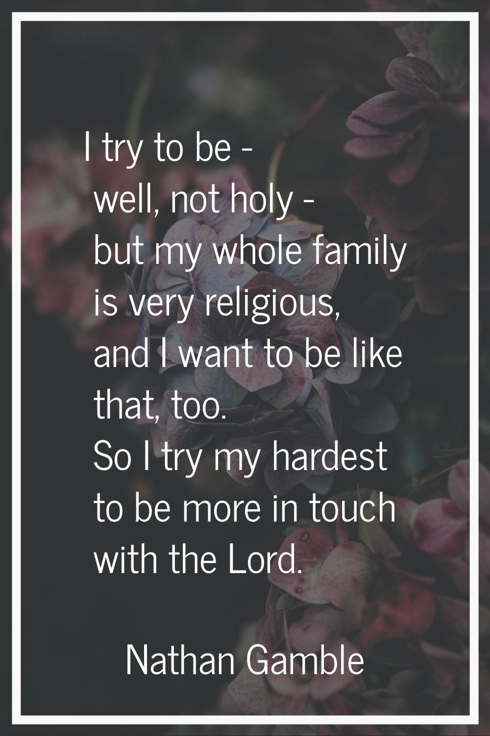 I try to be - well, not holy - but my whole family is very religious, and I want to be like that, t