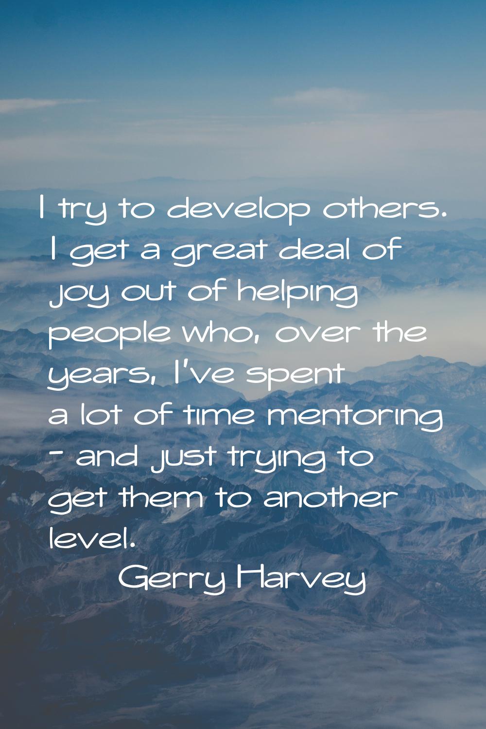 I try to develop others. I get a great deal of joy out of helping people who, over the years, I've 