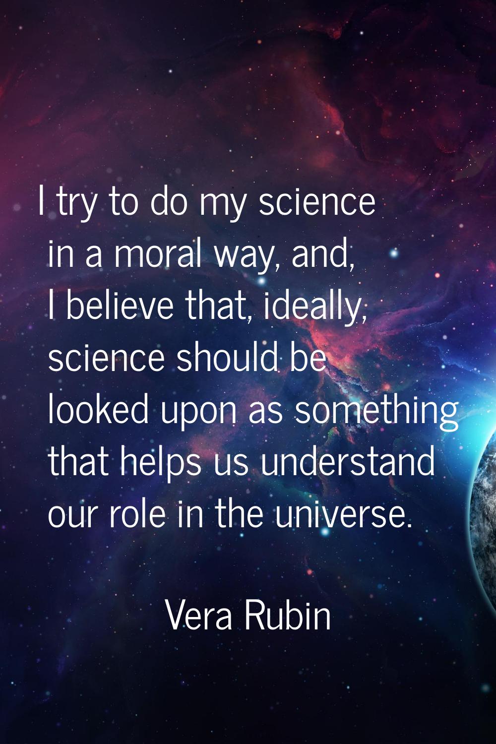 I try to do my science in a moral way, and, I believe that, ideally, science should be looked upon 