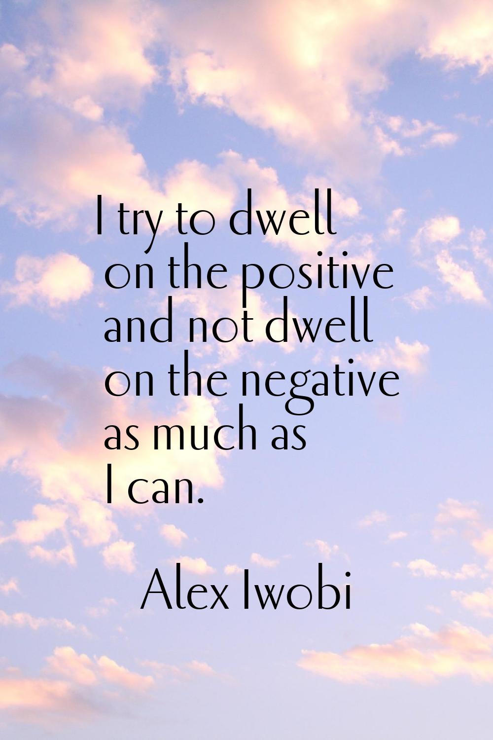 I try to dwell on the positive and not dwell on the negative as much as I can.