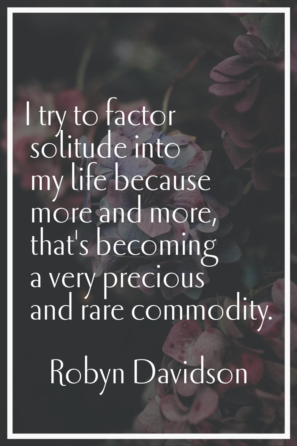 I try to factor solitude into my life because more and more, that's becoming a very precious and ra