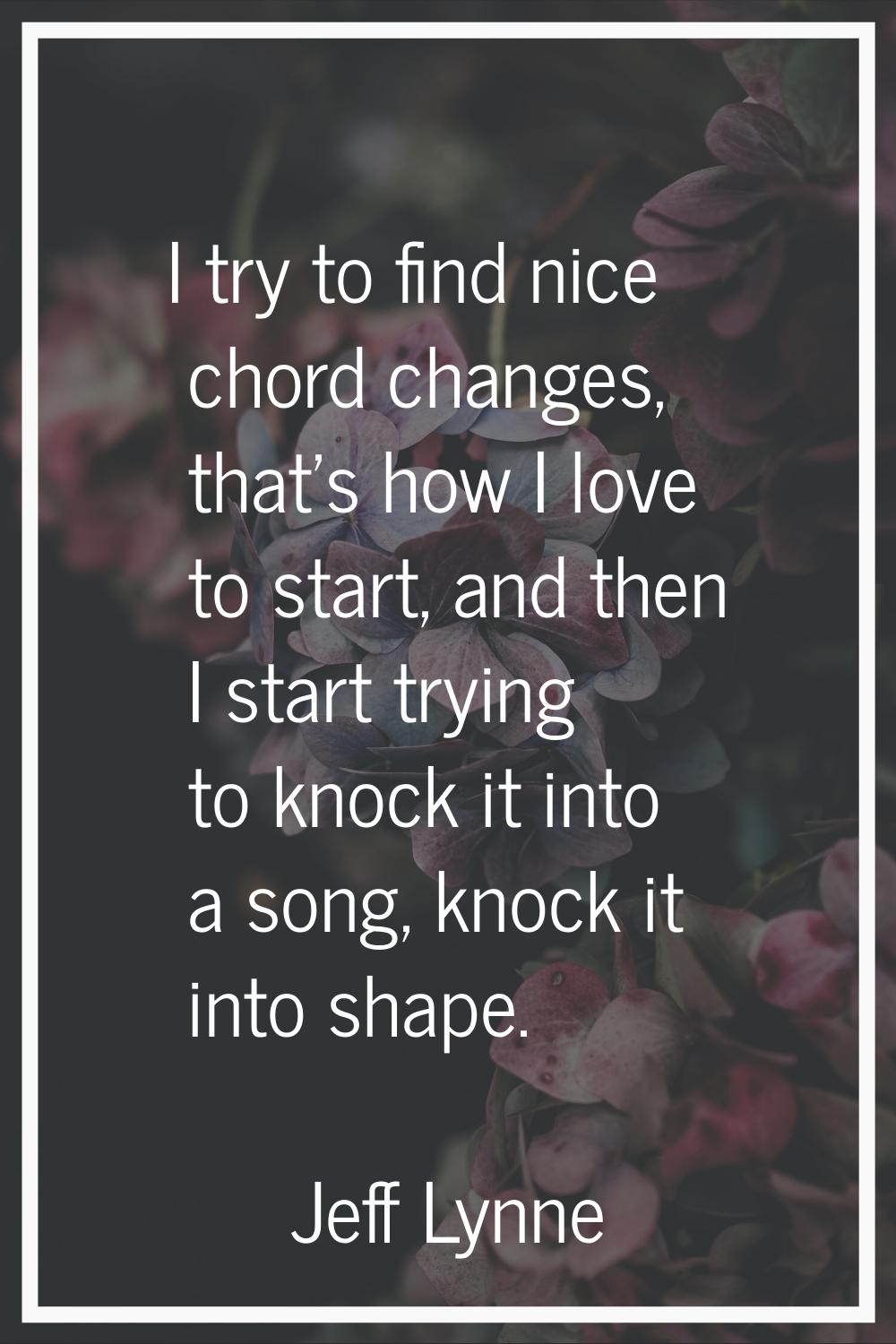 I try to find nice chord changes, that's how I love to start, and then I start trying to knock it i