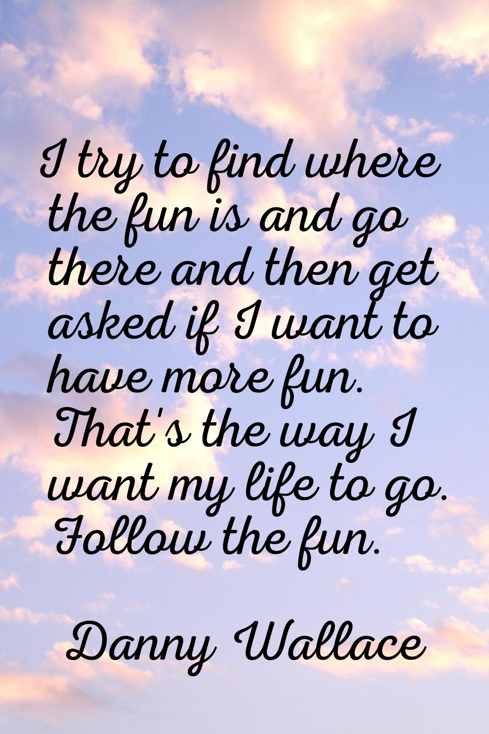 I try to find where the fun is and go there and then get asked if I want to have more fun. That's t