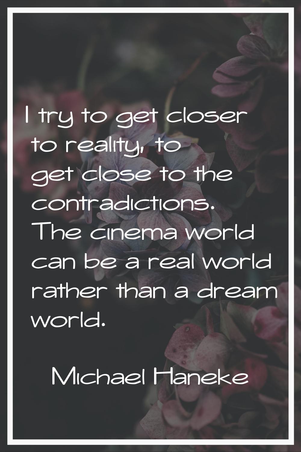 I try to get closer to reality, to get close to the contradictions. The cinema world can be a real 