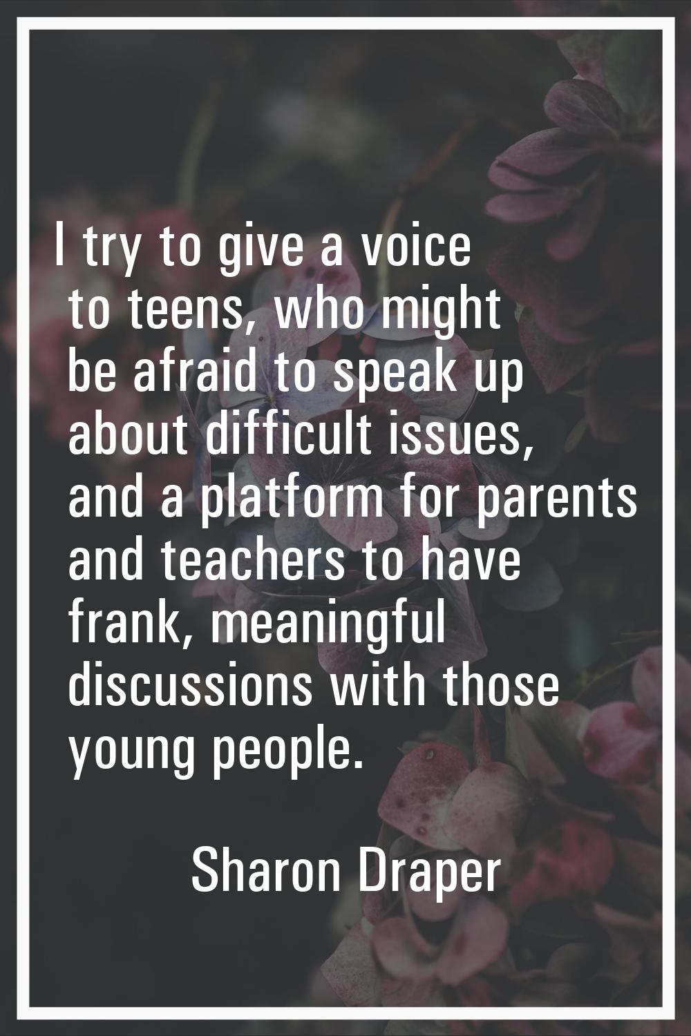 I try to give a voice to teens, who might be afraid to speak up about difficult issues, and a platf
