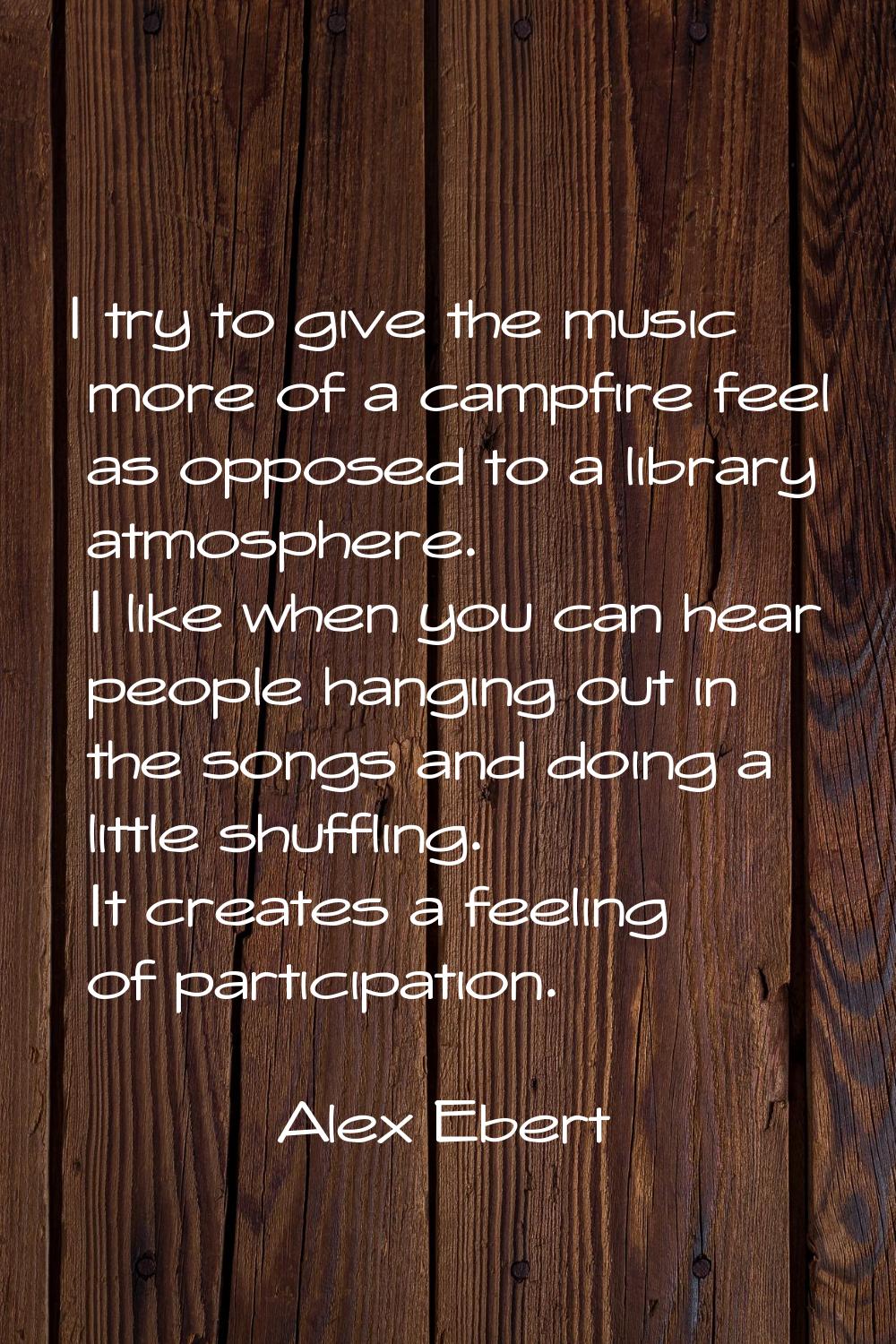 I try to give the music more of a campfire feel as opposed to a library atmosphere. I like when you