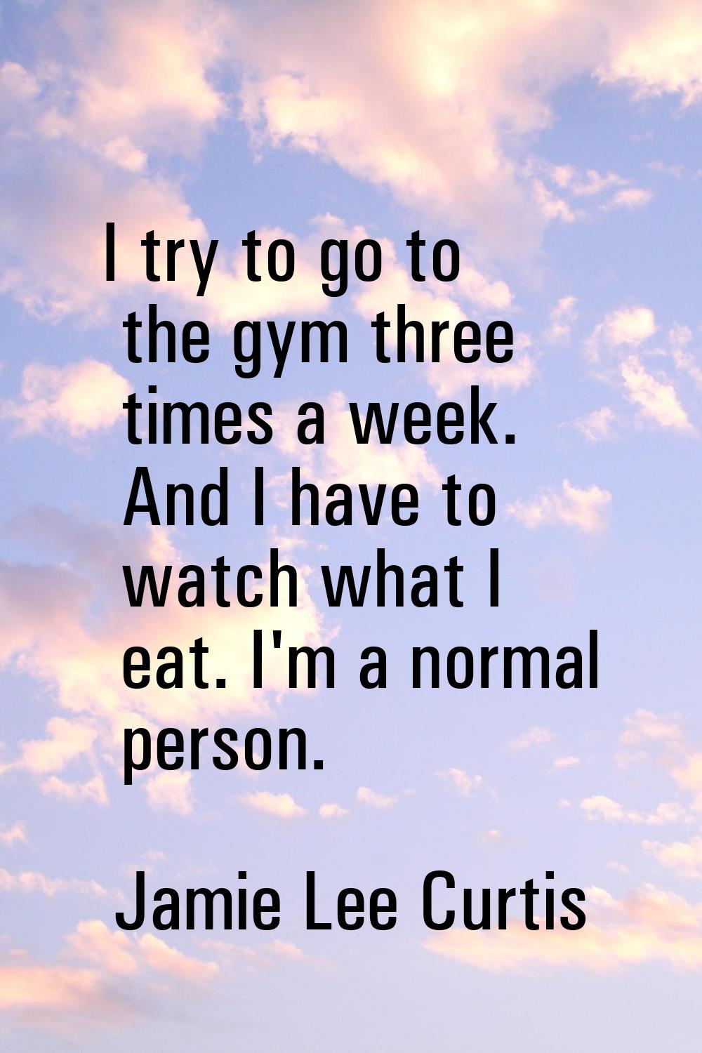 I try to go to the gym three times a week. And I have to watch what I eat. I'm a normal person.