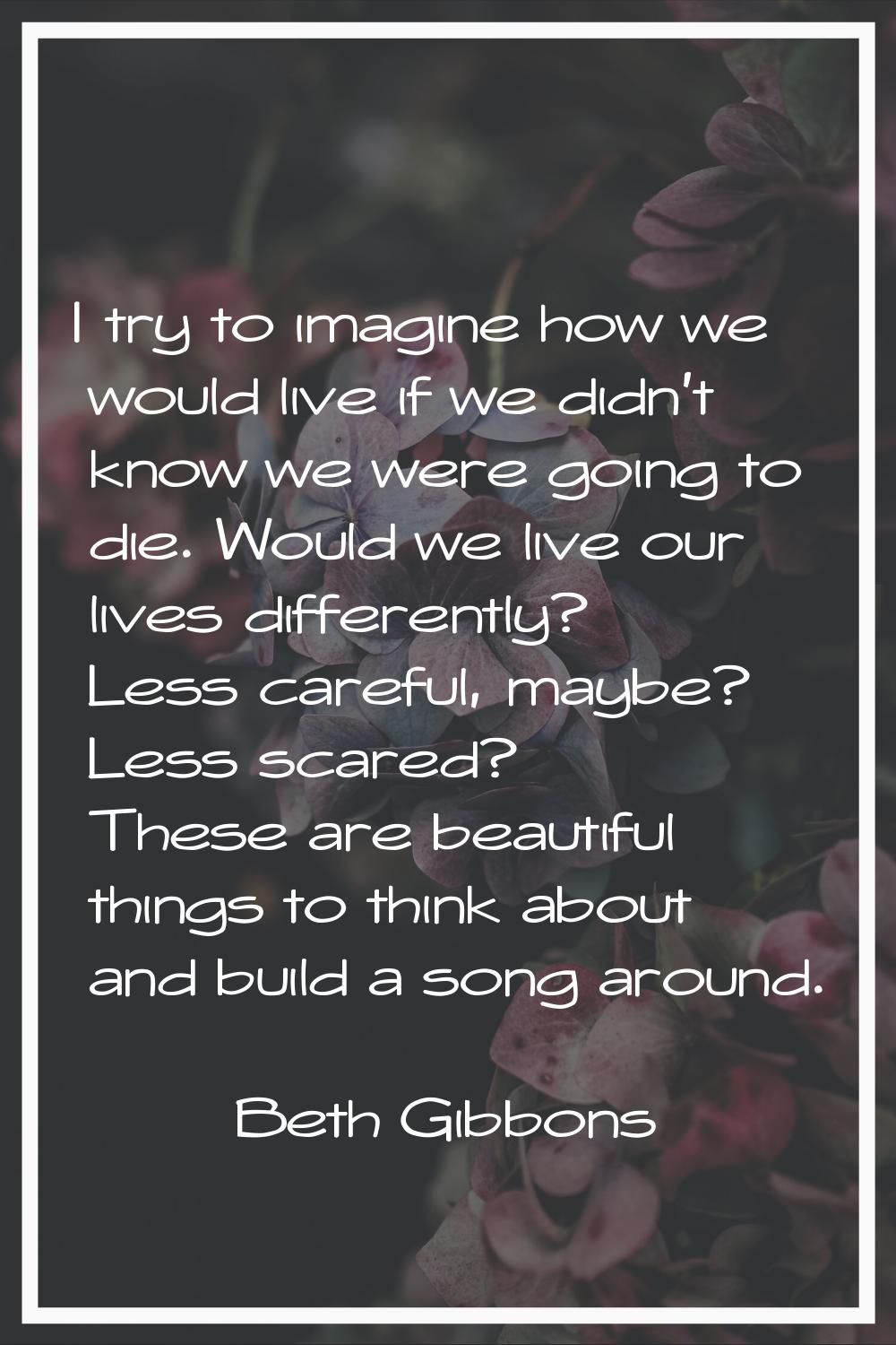 I try to imagine how we would live if we didn't know we were going to die. Would we live our lives 