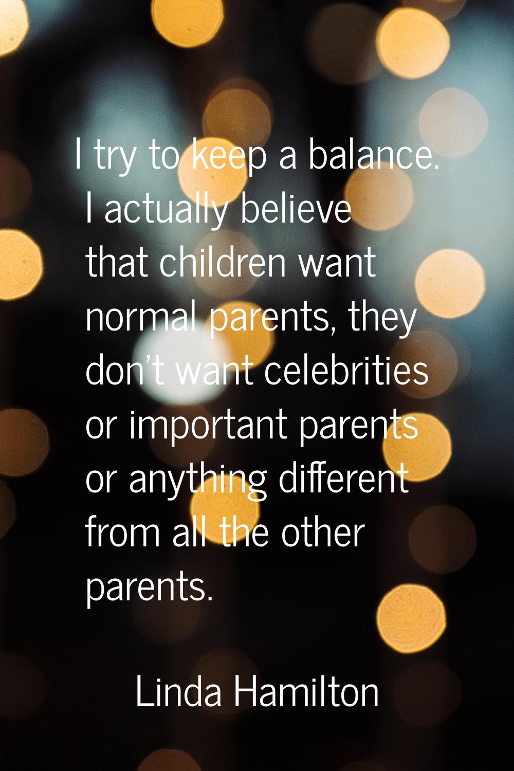 I try to keep a balance. I actually believe that children want normal parents, they don't want cele