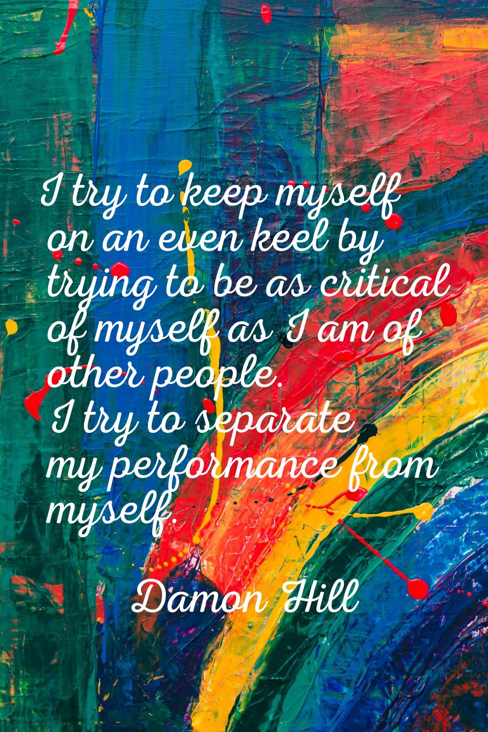 I try to keep myself on an even keel by trying to be as critical of myself as I am of other people.