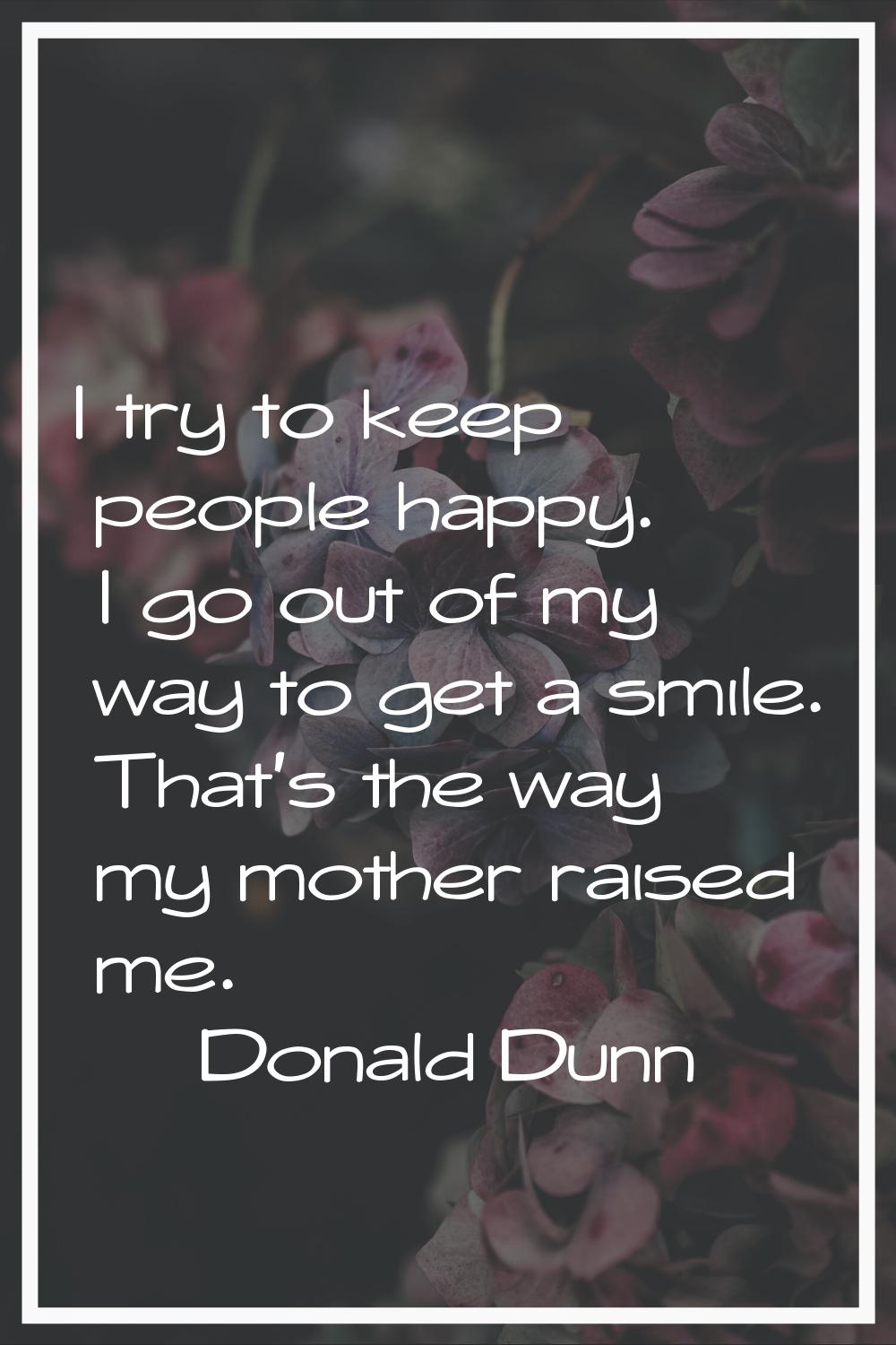 I try to keep people happy. I go out of my way to get a smile. That's the way my mother raised me.