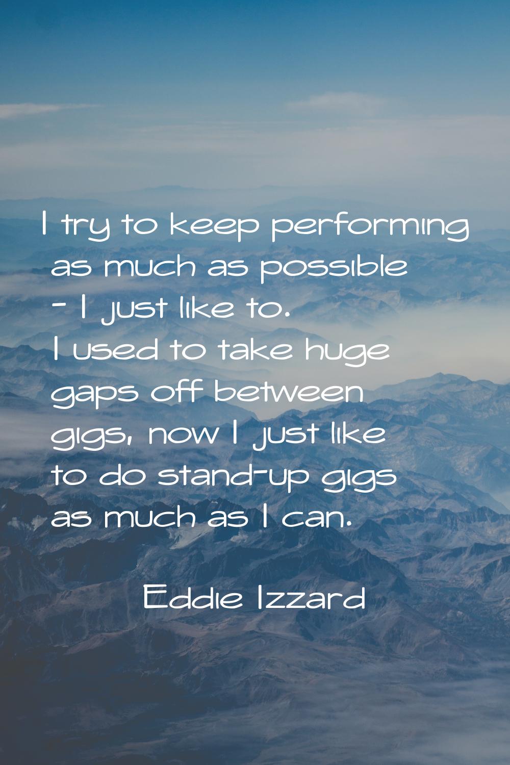 I try to keep performing as much as possible - I just like to. I used to take huge gaps off between