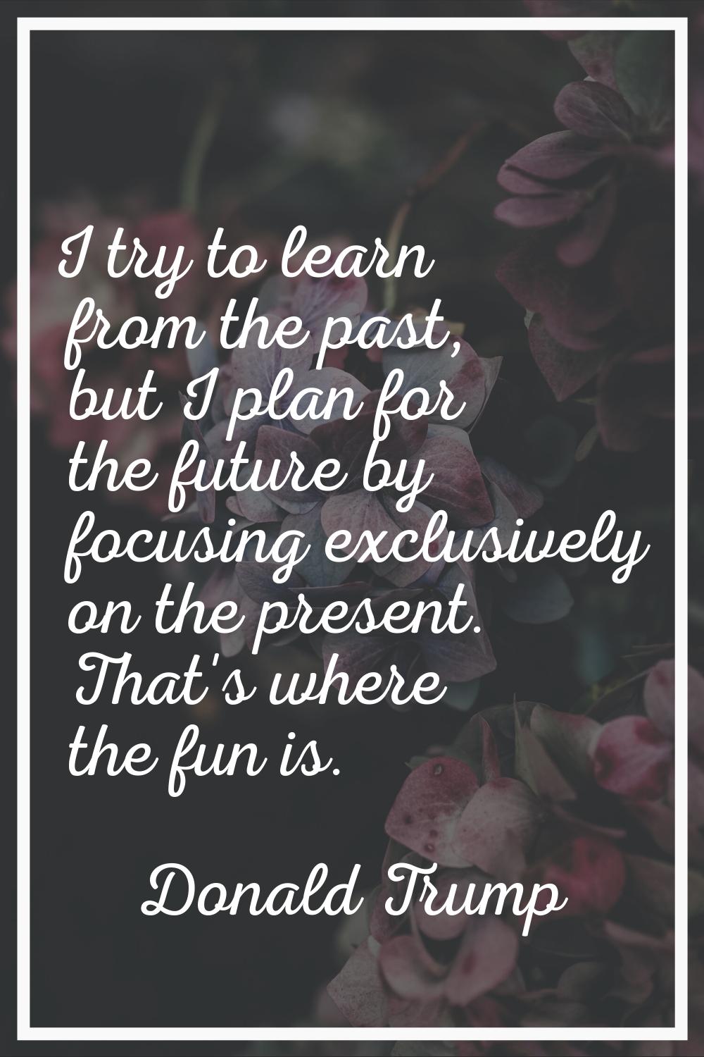 I try to learn from the past, but I plan for the future by focusing exclusively on the present. Tha