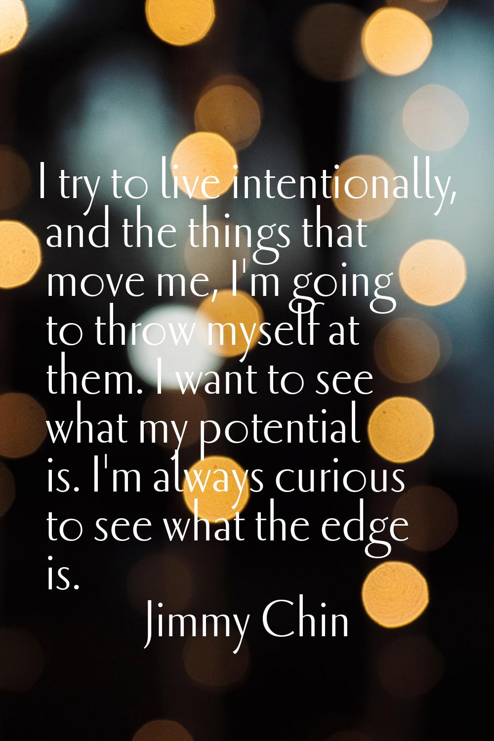 I try to live intentionally, and the things that move me, I'm going to throw myself at them. I want