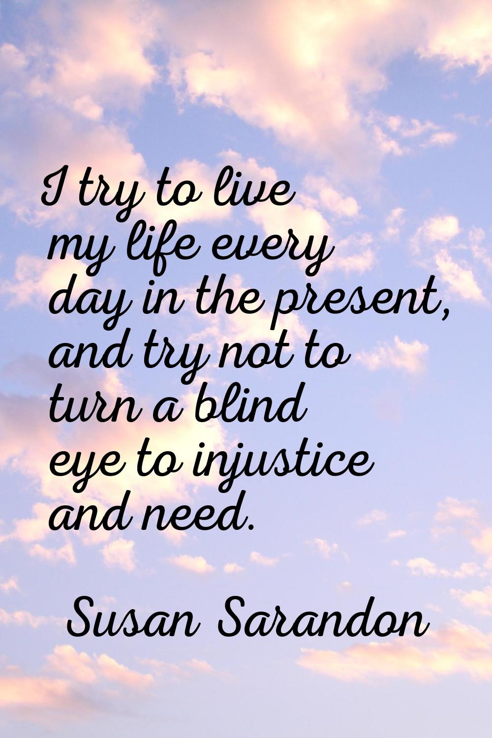 I try to live my life every day in the present, and try not to turn a blind eye to injustice and ne