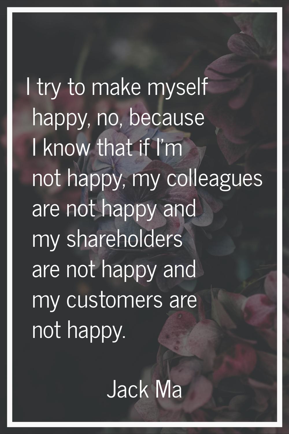I try to make myself happy, no, because I know that if I'm not happy, my colleagues are not happy a