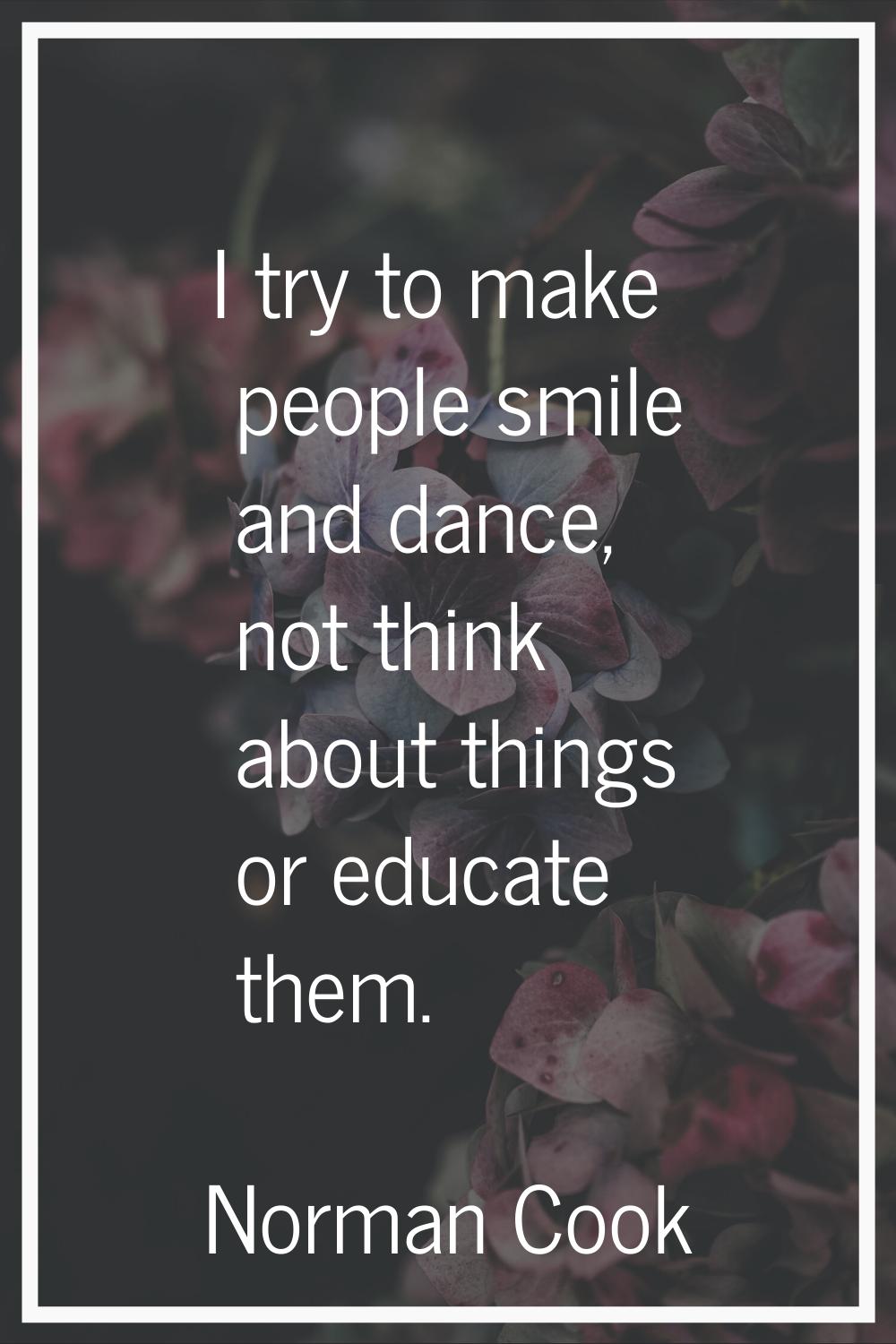 I try to make people smile and dance, not think about things or educate them.
