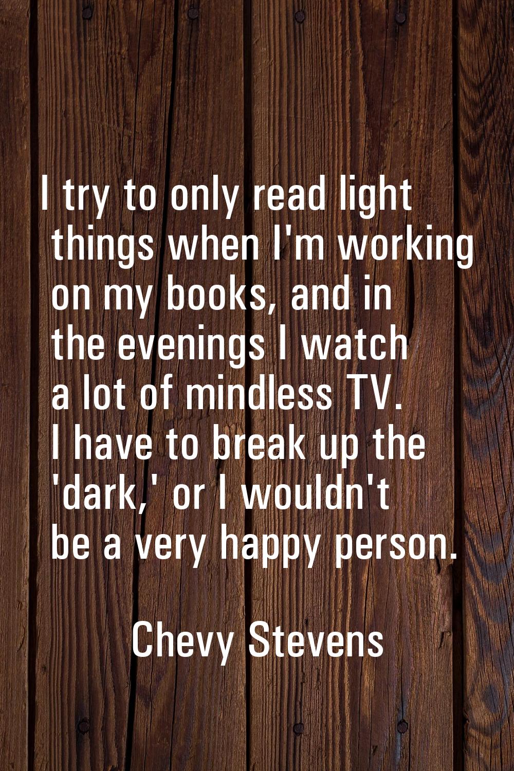 I try to only read light things when I'm working on my books, and in the evenings I watch a lot of 