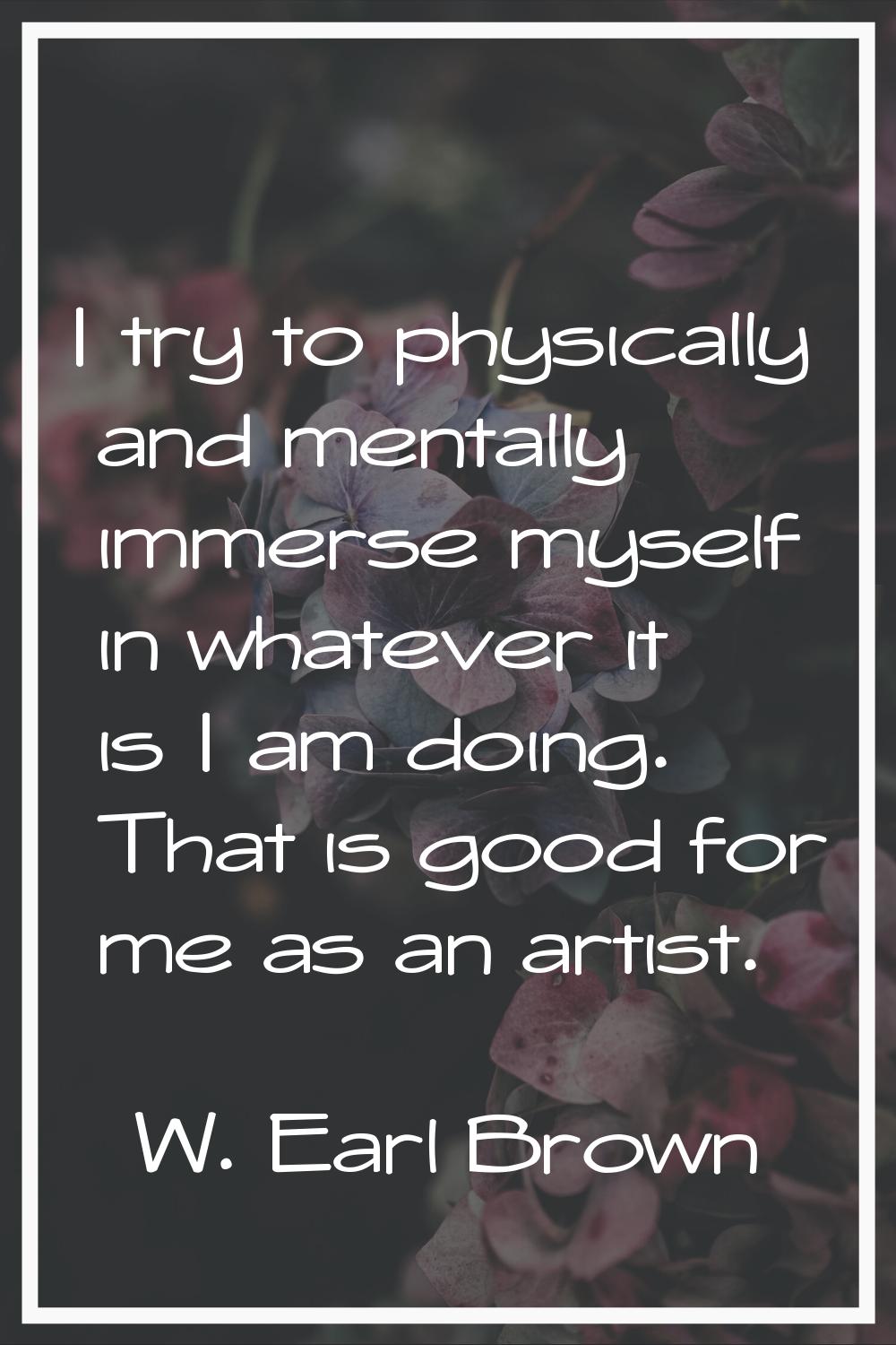 I try to physically and mentally immerse myself in whatever it is I am doing. That is good for me a