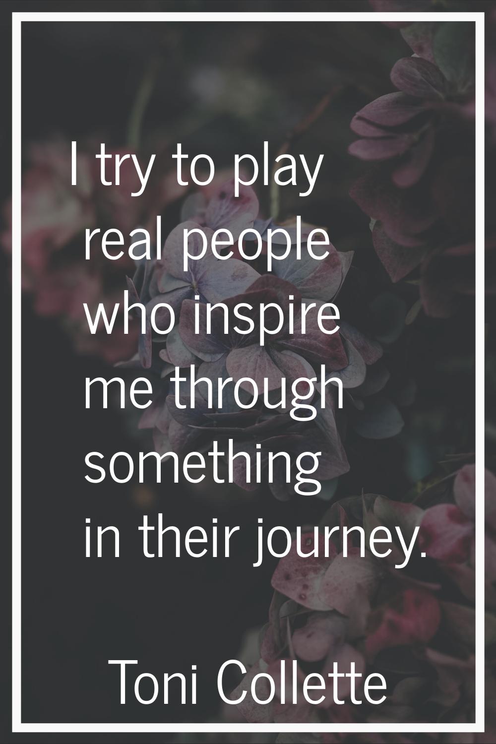 I try to play real people who inspire me through something in their journey.